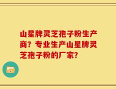 山星牌灵芝孢子粉生产商？专业生产山星牌灵芝孢子粉的厂家？