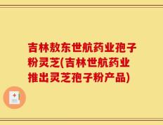 吉林敖东世航药业孢子粉灵芝(吉林世航药业推出灵芝孢子粉产品)