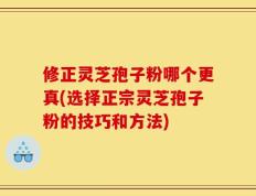 修正灵芝孢子粉哪个更真(选择正宗灵芝孢子粉的技巧和方法)