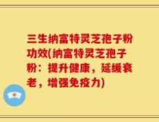 三生纳富特灵芝孢子粉功效(纳富特灵芝孢子粉：提升健康，延缓衰老，增强免疫力)