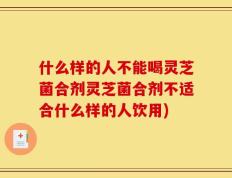 什么样的人不能喝灵芝菌合剂灵芝菌合剂不适合什么样的人饮用)
