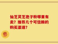 仙芝灵芝孢子粉哪里有卖？推荐几个可信赖的购买渠道？