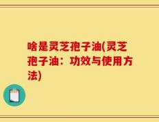 啥是灵芝孢子油(灵芝孢子油：功效与使用方法)