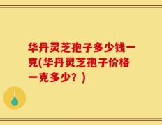 华丹灵芝孢子多少钱一克(华丹灵芝孢子价格一克多少？)