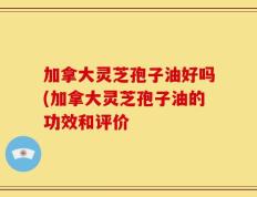 加拿大灵芝孢子油好吗(加拿大灵芝孢子油的功效和评价