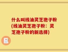 什么叫线油灵芝孢子粉(线油灵芝孢子粉：灵芝孢子粉的新选择)
