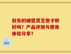 敖东的破壁灵芝孢子粉好吗？产品评测与使用体验分享？