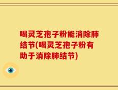 喝灵芝孢子粉能消除肺结节(喝灵芝孢子粉有助于消除肺结节)
