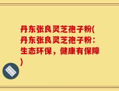 丹东张良灵芝孢子粉(丹东张良灵芝孢子粉：生态环保，健康有保障)