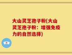 大山灵芝孢子粉(大山灵芝孢子粉：增强免疫力的自然选择)