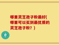 哪里灵芝孢子粉最好(哪里可以买到最优质的灵芝孢子粉？)