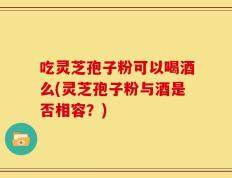 吃灵芝孢子粉可以喝酒么(灵芝孢子粉与酒是否相容？)