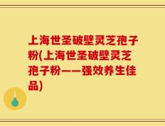 上海世圣破壁灵芝孢子粉(上海世圣破壁灵芝孢子粉——强效养生佳品)