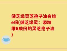 健芝缘灵芝孢子油有维e吗(健芝缘灵：添加维E成份的灵芝孢子油)