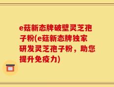 e菇新态牌破壁灵芝孢子粉(e菇新态牌独家研发灵芝孢子粉，助您提升免疫力)