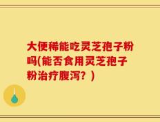 大便稀能吃灵芝孢子粉吗(能否食用灵芝孢子粉治疗腹泻？)