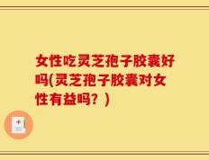 女性吃灵芝孢子胶囊好吗(灵芝孢子胶囊对女性有益吗？)
