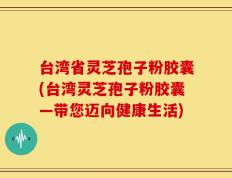 台湾省灵芝孢子粉胶囊(台湾灵芝孢子粉胶囊—带您迈向健康生活)