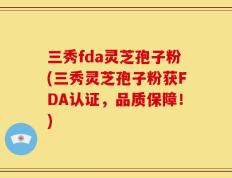 三秀fda灵芝孢子粉(三秀灵芝孢子粉获FDA认证，品质保障！)