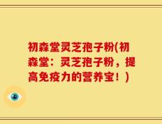 初森堂灵芝孢子粉(初森堂：灵芝孢子粉，提高免疫力的营养宝！)