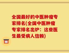 全国最好的中医肿瘤专家排名(全国中医肿瘤专家排名出炉：这些医生最受病人信赖)