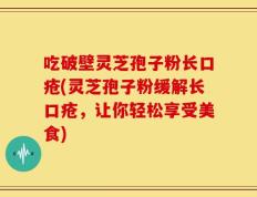 吃破壁灵芝孢子粉长口疮(灵芝孢子粉缓解长口疮，让你轻松享受美食)