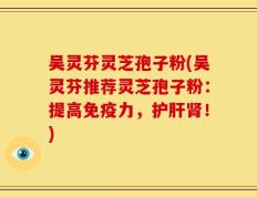 吴灵芬灵芝孢子粉(吴灵芬推荐灵芝孢子粉：提高免疫力，护肝肾！)