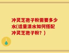 冲灵芝孢子粉需要多少水(适量清水如何搭配冲灵芝孢子粉？)