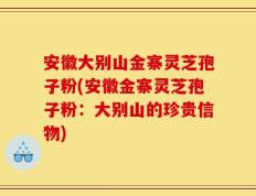 安徽大别山金寨灵芝孢子粉(安徽金寨灵芝孢子粉：大别山的珍贵信物)