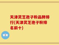 天津灵芝孢子粉品牌排行(天津灵芝孢子粉排名前十)
