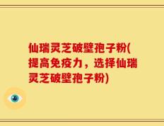 仙瑞灵芝破壁孢子粉(提高免疫力，选择仙瑞灵芝破壁孢子粉)