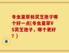 冬虫夏草和灵芝孢子哪个好一点(冬虫夏草VS灵芝孢子，哪个更好？)