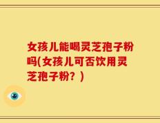 女孩儿能喝灵芝孢子粉吗(女孩儿可否饮用灵芝孢子粉？)
