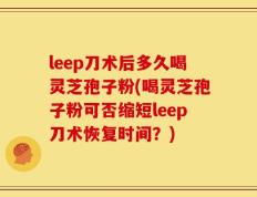 leep刀术后多久喝灵芝孢子粉(喝灵芝孢子粉可否缩短leep刀术恢复时间？)