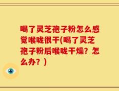 喝了灵芝孢子粉怎么感觉喉咙很干(喝了灵芝孢子粉后喉咙干燥？怎么办？)