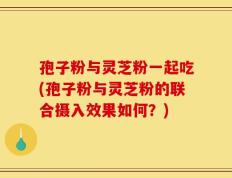 孢子粉与灵芝粉一起吃(孢子粉与灵芝粉的联合摄入效果如何？)