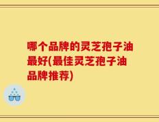 哪个品牌的灵芝孢子油最好(最佳灵芝孢子油品牌推荐)
