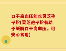 口干高血压能吃灵芝孢子粉(灵芝孢子粉有助于缓解口干高血压，可安心食用)