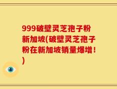 999破壁灵芝孢子粉新加坡(破壁灵芝孢子粉在新加坡销量爆增！)