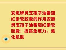 安惠牌灵芝孢子油番茄红素软胶囊的作用安惠灵芝孢子油番茄红素软胶囊：提高免疫力，美化肌肤