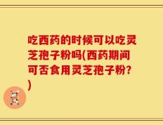 吃西药的时候可以吃灵芝孢子粉吗(西药期间可否食用灵芝孢子粉？)