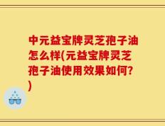 中元益宝牌灵芝孢子油怎么样(元益宝牌灵芝孢子油使用效果如何？)