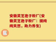 安徽灵芝孢子粉厂(安徽灵芝孢子粉厂：提纯纯天然，助力养生)