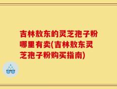 吉林敖东的灵芝孢子粉哪里有卖(吉林敖东灵芝孢子粉购买指南)