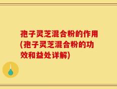 孢子灵芝混合粉的作用(孢子灵芝混合粉的功效和益处详解)