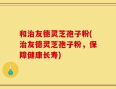 和治友德灵芝孢子粉(治友德灵芝孢子粉，保障健康长寿)