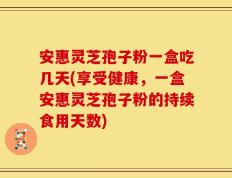 安惠灵芝孢子粉一盒吃几天(享受健康，一盒安惠灵芝孢子粉的持续食用天数)