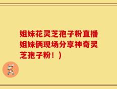 姐妹花灵芝孢子粉直播姐妹俩现场分享神奇灵芝孢子粉！)