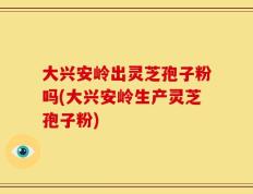 大兴安岭出灵芝孢子粉吗(大兴安岭生产灵芝孢子粉)