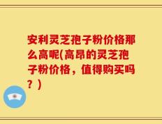 安利灵芝孢子粉价格那么高呢(高昂的灵芝孢子粉价格，值得购买吗？)